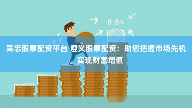 吴忠股票配资平台 遵义股票配资：助您把握市场先机，实现财富增值