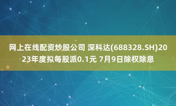 网上在线配资炒股公司 深科达(688328.SH)2023年度拟每股派0.1元 7月9日除权除息